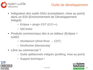 38RTS 2014
Outils de développement
● Intégration des outils GNU (compilation, mise au point)
dans un EDI (Environnement de Développement
Intégré)
– Eclipse + plugin CDT (C/C++)
– QtCreator
● Produits commerciaux liés à un éditeur (Eclipse +
outils)
– Workbench (Wind River → CDT)
– DevRocket (Montavista)
● Libre ou commercial ?
– Outils additionnels intégrés (profiling, mise au point)
– Support technique !
 