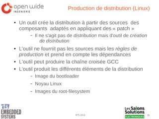 39RTS 2014
Production de distribution (Linux)
● Un outil crée la distribution à partir des sources des
composants adaptés en appliquant des « patch »
– Il ne s'agit pas de distribution mais d'outil de création
de distribution
● L'outil ne fournit pas les sources mais les règles de
production et prend en compte les dépendances
● L'outil peut produire la chaîne croisée GCC
● L'outil produit les différents éléments de la distribution
– Image du bootloader
– Noyau Linux
– Images du root-filesystem
 