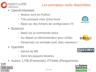 40RTS 2014
Les principaux outils disponibles
● OpenEmbedded
– Moteur écrit en Python
– Très puissant mais (très) lourd
– Basé sur des fichiers de configuration (?)
● Buildroot
– Basé sur la commande make
– Au départ un démonstrateur pour uClibc
– Désormais un véritable outil, bien maintenu !
● OpenWrt
– Dérivé de BR
– Gère les paquets binaires
● Autres: LTIB (Freescale), PTXdist (Pengutronix)
 