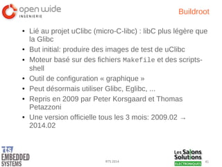 41RTS 2014
Buildroot
● Lié au projet uClibc (micro-C-libc) : libC plus légère que
la Glibc
● But initial: produire des images de test de uClibc
● Moteur basé sur des fichiers Makefile et des scripts-
shell
● Outil de configuration « graphique »
● Peut désormais utiliser Glibc, Eglibc, ...
● Repris en 2009 par Peter Korsgaard et Thomas
Petazzoni
● Une version officielle tous les 3 mois: 2009.02 →
2014.02
 
