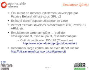 45RTS 2014
Émulateur QEMU
● Émulateur de matériel initialement développé par
Fabrice Bellard, diffusé sous GPL v2
● Exécuté dans l'espace utilisateur de Linux
● Permet d'émuler diverses architectures: x86, PowerPC,
ARM, etc.
● Émulation de carte complète → outil de
développement, mise au point, test automatique
– Outil de certification DO-178 (Couverture)
http://www.open-do.org/projects/couverture
● Désormais, large communauté avec dépôt Git sur
http://git.savannah.gnu.org/cgit/qemu.git
 