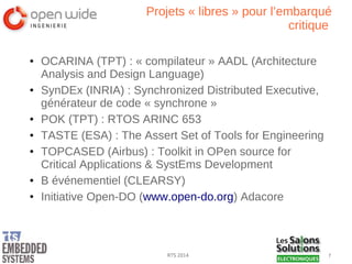 7RTS 2014
Projets « libres » pour l’embarqué
critique
● OCARINA (TPT) : « compilateur » AADL (Architecture
Analysis and Design Language)
● SynDEx (INRIA) : Synchronized Distributed Executive,
générateur de code « synchrone »
● POK (TPT) : RTOS ARINC 653
● TASTE (ESA) : The Assert Set of Tools for Engineering
● TOPCASED (Airbus) : Toolkit in OPen source for
Critical Applications & SystEms Development
● B événementiel (CLEARSY)
● Initiative Open-DO (www.open-do.org) Adacore
 