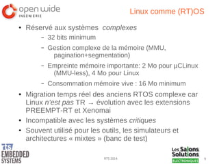 9RTS 2014
Linux comme (RT)OS
● Réservé aux systèmes complexes
– 32 bits minimum
– Gestion complexe de la mémoire (MMU,
pagination+segmentation)
– Empreinte mémoire importante: 2 Mo pour µCLinux
(MMU-less), 4 Mo pour Linux
– Consommation mémoire vive : 16 Mo minimum
● Migration temps réel des anciens RTOS complexe car
Linux n’est pas TR → évolution avec les extensions
PREEMPT-RT et Xenomai
● Incompatible avec les systèmes critiques
● Souvent utilisé pour les outils, les simulateurs et
architectures « mixtes » (banc de test)
 