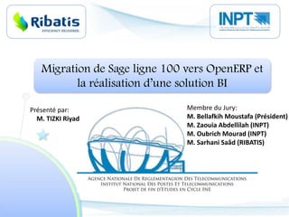Migration de Sage ligne 100 vers OpenERP et la réalisation d’une solution BI Membre du Jury: M. Bellafkih Moustafa (Président) M. ZaouiaAbdellilah (INPT) M. Oubrich Mourad (INPT) M. SarhaniSaâd (RIBATIS) Présenté par:  M. TIZKI Riyad 