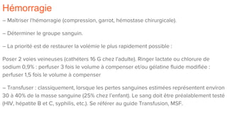 Hémorragie
– Maîtriser l'hémorragie (compression, garrot, hémostase chirurgicale).
– Déterminer le groupe sanguin.
– La priorité est de restaurer la volémie le plus rapidement possible :
Poser 2 voies veineuses (cathéters 16 G chez l'adulte). Ringer lactate ou chlorure de
sodium 0,9% : perfuser 3 fois le volume à compenser et/ou gélatine fluide modifiée :
perfuser 1,5 fois le volume à compenser
– Transfuser : classiquement, lorsque les pertes sanguines estimées représentent environ
30 à 40% de la masse sanguine (25% chez l’enfant). Le sang doit être préalablement testé
(HIV, hépatite B et C, syphilis, etc.). Se référer au guide Transfusion, MSF.
 