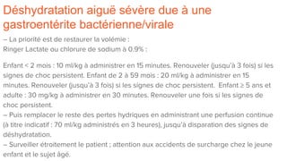 Déshydratation aiguë sévère due à une
gastroentérite bactérienne/virale
– La priorité est de restaurer la volémie :
Ringer Lactate ou chlorure de sodium à 0.9% :
Enfant < 2 mois : 10 ml/kg à administrer en 15 minutes. Renouveler (jusqu’à 3 fois) si les
signes de choc persistent. Enfant de 2 à 59 mois : 20 ml/kg à administrer en 15
minutes. Renouveler (jusqu’à 3 fois) si les signes de choc persistent. Enfant ≥ 5 ans et
adulte : 30 mg/kg à administrer en 30 minutes. Renouveler une fois si les signes de
choc persistent.
– Puis remplacer le reste des pertes hydriques en administrant une perfusion continue
(à titre indicatif : 70 ml/kg administrés en 3 heures), jusqu’à disparation des signes de
déshydratation.
– Surveiller étroitement le patient ; attention aux accidents de surcharge chez le jeune
enfant et le sujet âgé.
 