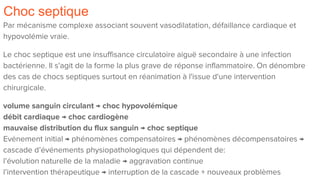 Choc septique
Par mécanisme complexe associant souvent vasodilatation, défaillance cardiaque et
hypovolémie vraie.
Le choc septique est une insuffisance circulatoire aiguë secondaire à une infection
bactérienne. Il s'agit de la forme la plus grave de réponse inflammatoire. On dénombre
des cas de chocs septiques surtout en réanimation à l'issue d'une intervention
chirurgicale.
volume sanguin circulant → choc hypovolémique
débit cardiaque → choc cardiogène
mauvaise distribution du flux sanguin → choc septique
Evénement initial → phénomènes compensatoires → phénomènes décompensatoires →
cascade d’événements physiopathologiques qui dépendent de:
l’évolution naturelle de la maladie → aggravation continue
l’intervention thérapeutique → interruption de la cascade + nouveaux problèmes
 
