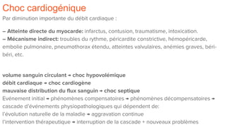 Choc cardiogénique
Par diminution importante du débit cardiaque :
– Atteinte directe du myocarde: infarctus, contusion, traumatisme, intoxication.
– Mécanisme indirect: troubles du rythme, péricardite constrictive, hémopéricarde,
embolie pulmonaire, pneumothorax étendu, atteintes valvulaires, anémies graves, béri-
béri, etc.
volume sanguin circulant → choc hypovolémique
débit cardiaque → choc cardiogène
mauvaise distribution du flux sanguin → choc septique
Evénement initial → phénomènes compensatoires → phénomènes décompensatoires →
cascade d’événements physiopathologiques qui dépendent de:
l’évolution naturelle de la maladie → aggravation continue
l’intervention thérapeutique → interruption de la cascade + nouveaux problèmes
 