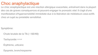 Choc anaphylactique
Le choc anaphylactique est une réaction allergique exacerbée, entraînant dans la plupart
des cas de graves conséquences et pouvant engager le pronostic vital. Il s'agit d'une
manifestation d'hypersensibilité immédiate due à la libération de médiateurs vaso-actifs
chez un sujet au préalable sensibilisé.
Symptôme:
Chute brutale de la TA ( < 60/40)
Tachycardie ++++
Érythème, urticaire
Dyspnée, bronchospasme
 