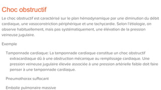 Choc obstructif
Le choc obstructif est caractérisé sur le plan hémodynamique par une diminution du débit
cardiaque, une vasoconstriction périphérique et une tachycardie. Selon l’étiologie, on
observe habituellement, mais pas systématiquement, une élévation de la pression
veineuse jugulaire.
Exemple
Tamponnade cardiaque: La tamponnade cardiaque constitue un choc obstructif
extracardiaque dû à une obstruction mécanique au remplissage cardiaque. Une
pression veineuse jugulaire élevée associée à une pression artérielle faible doit faire
penser à une tamponnade cardiaque.
Pneumothorax suffocant
Embolie pulmonaire massive
 