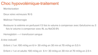 Choc hypovolémique-traitement
Monitorization
Deux voies veineuses 16 G
Maîtriser l’hémorragie
Restaurer la volémie en perfusant 1.5 fois le volume à compenser avec Gelufusine ou 3
fois le volume à compenser avec RL ou NaCl0.9%
Hemoglobin ----> transfusion sangue
A titre indicatif:
Enfant ≤ 1 an: 100 ml/kg en 6 h= 30 ml/kg en 30 min et 70 ml/kg en 5.5 h
Enfant ≥ 1 an et adulte: 100 ml/kg en 6 h= 30 ml/kg en 30 min et 70 ml/kg en 2.5 h
 