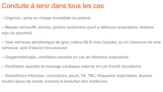 Conduite à tenir dans tous les cas
– Urgence : prise en charge immédiate du patient.
– Malade réchauffé, étendu, jambes surélevées (sauf si détresse respiratoire, œdème
aigu du poumon).
– Voie veineuse périphérique de gros calibre (16 G chez l'adulte), ou en l’absence de voie
veineuse, voie d’abord intra-osseuse.
– Oxygénothérapie, ventilation assistée en cas de détresse respiratoire.
– Ventilation assistée et massage cardiaque externe en cas d'arrêt circulatoire.
– Surveillance intensive : conscience, pouls, TA, TRC, fréquence respiratoire, diurèse
horaire (pose de sonde urinaire) et évolution des marbrures.
 