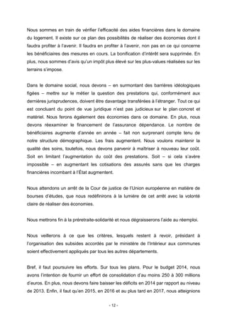 - 12 -
Nous sommes en train de vérifier l’efficacité des aides financières dans le domaine
du logement. Il existe sur ce plan des possibilités de réaliser des économies dont il
faudra profiter à l’avenir. Il faudra en profiter à l’avenir, non pas en ce qui concerne
les bénéficiaires des mesures en cours. La bonification d’intérêt sera supprimée. En
plus, nous sommes d’avis qu’un impôt plus élevé sur les plus-values réalisées sur les
terrains s’impose.
Dans le domaine social, nous devons – en surmontant des barrières idéologiques
figées – mettre sur le métier la question des prestations qui, conformément aux
dernières jurisprudences, doivent être davantage transférées à l’étranger. Tout ce qui
est concluant du point de vue juridique n’est pas judicieux sur le plan concret et
matériel. Nous ferons également des économies dans ce domaine. En plus, nous
devons réexaminer le financement de l’assurance dépendance. Le nombre de
bénéficiaires augmente d’année en année – fait non surprenant compte tenu de
notre structure démographique. Les frais augmentent. Nous voulons maintenir la
qualité des soins, toutefois, nous devons parvenir à maîtriser à nouveau leur coût.
Soit en limitant l’augmentation du coût des prestations. Soit – si cela s’avère
impossible – en augmentant les cotisations des assurés sans que les charges
financières incombant à l’État augmentent.
Nous attendons un arrêt de la Cour de justice de l’Union européenne en matière de
bourses d’études, que nous redéfinirons à la lumière de cet arrêt avec la volonté
claire de réaliser des économies.
Nous mettrons fin à la préretraite-solidarité et nous dégraisserons l’aide au réemploi.
Nous veillerons à ce que les critères, lesquels restent à revoir, présidant à
l’organisation des subsides accordés par le ministère de l’Intérieur aux communes
soient effectivement appliqués par tous les autres départements.
Bref, il faut poursuivre les efforts. Sur tous les plans. Pour le budget 2014, nous
avons l’intention de fournir un effort de consolidation d’au moins 250 à 300 millions
d’euros. En plus, nous devons faire baisser les déficits en 2014 par rapport au niveau
de 2013. Enfin, il faut qu’en 2015, en 2016 et au plus tard en 2017, nous atteignions
 