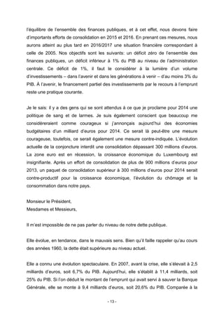 - 13 -
l’équilibre de l’ensemble des finances publiques, et à cet effet, nous devons faire
d’importants efforts de consolidation en 2015 et 2016. En prenant ces mesures, nous
aurons atteint au plus tard en 2016/2017 une situation financière correspondant à
celle de 2005. Nos objectifs sont les suivants: un déficit zéro de l’ensemble des
finances publiques, un déficit inférieur à 1% du PIB au niveau de l’administration
centrale. Ce déficit de 1%, il faut le considérer à la lumière d’un volume
d’investissements – dans l’avenir et dans les générations à venir – d’au moins 3% du
PIB. À l’avenir, le financement partiel des investissements par le recours à l’emprunt
reste une pratique courante.
Je le sais: il y a des gens qui se sont attendus à ce que je proclame pour 2014 une
politique de sang et de larmes. Je suis également conscient que beaucoup me
considéreraient comme courageux si j’annonçais aujourd’hui des économies
budgétaires d’un milliard d’euros pour 2014. Ce serait là peut-être une mesure
courageuse, toutefois, ce serait également une mesure contre-indiquée. L’évolution
actuelle de la conjoncture interdit une consolidation dépassant 300 millions d’euros.
La zone euro est en récession, la croissance économique du Luxembourg est
insignifiante. Après un effort de consolidation de plus de 900 millions d’euros pour
2013, un paquet de consolidation supérieur à 300 millions d’euros pour 2014 serait
contre-productif pour la croissance économique, l’évolution du chômage et la
consommation dans notre pays.
Monsieur le Président,
Mesdames et Messieurs,
Il m’est impossible de ne pas parler du niveau de notre dette publique.
Elle évolue, en tendance, dans le mauvais sens. Bien qu’il faille rappeler qu’au cours
des années 1960, la dette était supérieure au niveau actuel.
Elle a connu une évolution spectaculaire. En 2007, avant la crise, elle s’élevait à 2,5
milliards d’euros, soit 6,7% du PIB. Aujourd’hui, elle s’établit à 11,4 milliards, soit
25% du PIB. Si l’on déduit le montant de l’emprunt qui avait servi à sauver la Banque
Générale, elle se monte à 9,4 milliards d’euros, soit 20,6% du PIB. Comparée à la
 
