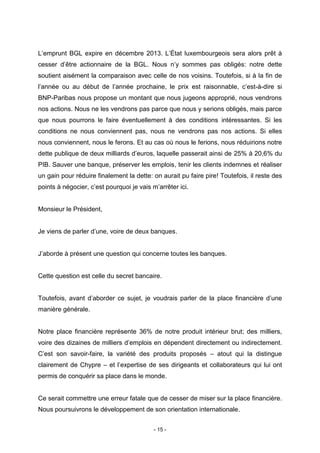 - 15 -
L’emprunt BGL expire en décembre 2013. L’État luxembourgeois sera alors prêt à
cesser d’être actionnaire de la BGL. Nous n’y sommes pas obligés: notre dette
soutient aisément la comparaison avec celle de nos voisins. Toutefois, si à la fin de
l’année ou au début de l’année prochaine, le prix est raisonnable, c’est-à-dire si
BNP-Paribas nous propose un montant que nous jugeons approprié, nous vendrons
nos actions. Nous ne les vendrons pas parce que nous y serions obligés, mais parce
que nous pourrons le faire éventuellement à des conditions intéressantes. Si les
conditions ne nous conviennent pas, nous ne vendrons pas nos actions. Si elles
nous conviennent, nous le ferons. Et au cas où nous le ferions, nous réduirions notre
dette publique de deux milliards d’euros, laquelle passerait ainsi de 25% à 20,6% du
PIB. Sauver une banque, préserver les emplois, tenir les clients indemnes et réaliser
un gain pour réduire finalement la dette: on aurait pu faire pire! Toutefois, il reste des
points à négocier, c’est pourquoi je vais m’arrêter ici.
Monsieur le Président,
Je viens de parler d’une, voire de deux banques.
J’aborde à présent une question qui concerne toutes les banques.
Cette question est celle du secret bancaire.
Toutefois, avant d’aborder ce sujet, je voudrais parler de la place financière d’une
manière générale.
Notre place financière représente 36% de notre produit intérieur brut; des milliers,
voire des dizaines de milliers d’emplois en dépendent directement ou indirectement.
C’est son savoir-faire, la variété des produits proposés – atout qui la distingue
clairement de Chypre – et l’expertise de ses dirigeants et collaborateurs qui lui ont
permis de conquérir sa place dans le monde.
Ce serait commettre une erreur fatale que de cesser de miser sur la place financière.
Nous poursuivrons le développement de son orientation internationale.
 