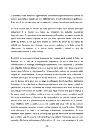 - 16 -
Cependant, on se tromperait également en considérant la place financière comme un
guichet automatique capable de faire déborder sans problème les caisses publiques.
Pour remplir les caisses, nous avons également besoin d’autres sources de revenus.
Si nous voulons assurer l’avenir de notre place financière, nous devons participer
activement à la fixation des règles qui encadrent les activités financières
internationales. Comptant parmi les premiers centres financiers au niveau mondial, la
place financière luxembourgeoise ne doit pas faire tapisserie. Notre place est au
centre du terrain. Il faut que nous soyons au centre du terrain où les règles de
solidité des banques sont définies. Nous devons participer à la lutte contre le
blanchiment de capitaux et la fraude fiscale, laquelle constitue un acte de
désolidarité nationale et internationale.
En 2000, le gouvernement luxembourgeois de l’époque s’est engagé à Feira, au
Portugal, sur la voie de la suppression progressive du secret bancaire et de
l’introduction d’un échange automatique d’informations, avec l’accord de la Chambre
des députés d’ailleurs. Depuis lors, on a avancé dans cette voie: dans un premier
temps, sous l’effet de la crise financière, l’échange d’informations sur demande a été
adopté; en ce qui concerne l’échange automatique d’informations, ce sont les USA –
les USA et non pas les Européens ni les Allemands – qui l’ont exigé, en adoptant
une loi dans ce sens, pour tous les pays avec lesquels ils effectuent des opérations
financières. Le modèle basé sur la retenue à la source, que nous avions préféré en
premier lieu, n’a pas su convaincre les acteurs internationaux ni n’a été accepté par
eux. Nous pouvons nous en plaindre, parce que nous étions d’avis que la retenue à
la source aurait un meilleur rendement que ce système assez complexe qu’est
l’échange automatique d’informations. Or, cette solution n’a pas été retenue, ce qui
est dû avant tout à la position radicale adoptée par les Américains. Si, à présent,
nous modifions notre position, nous ne le faisons pas sous l’effet de la pression
exercée au niveau européen, pression certes existante parce qu’à ce jour, 25 États
sont résolument en faveur de l’échange automatique d’informations. Si nous
modifions notre position, nous le faisons parce que les Américains ne nous laissent
pas le choix. Les Américains restreignent leurs opérations financières aux pays qui
acceptent l’échange automatique d’informations. Si nous nous soustrayons à cette
 