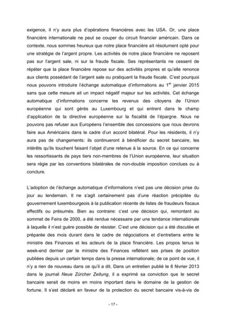 - 17 -
exigence, il n’y aura plus d’opérations financières avec les USA. Or, une place
financière internationale ne peut se couper du circuit financier américain. Dans ce
contexte, nous sommes heureux que notre place financière ait résolument opté pour
une stratégie de l’argent propre. Les activités de notre place financière ne reposent
pas sur l’argent sale, ni sur la fraude fiscale. Ses représentants ne cessent de
répéter que la place financière repose sur des activités propres et qu’elle renonce
aux clients possédant de l’argent sale ou pratiquant la fraude fiscale. C’est pourquoi
nous pouvons introduire l’échange automatique d’informations au 1er
janvier 2015
sans que cette mesure ait un impact négatif majeur sur les activités. Cet échange
automatique d’informations concerne les revenus des citoyens de l’Union
européenne qui sont gérés au Luxembourg et qui entrent dans le champ
d’application de la directive européenne sur la fiscalité de l’épargne. Nous ne
pouvons pas refuser aux Européens l’ensemble des concessions que nous devrons
faire aux Américains dans le cadre d’un accord bilatéral. Pour les résidents, il n’y
aura pas de changements: ils continueront à bénéficier du secret bancaire, les
intérêts qu’ils touchent faisant l’objet d’une retenue à la source. En ce qui concerne
les ressortissants de pays tiers non-membres de l’Union européenne, leur situation
sera régie par les conventions bilatérales de non-double imposition conclues ou à
conclure.
L’adoption de l’échange automatique d’informations n’est pas une décision prise du
jour au lendemain. Il ne s’agit certainement pas d’une réaction précipitée du
gouvernement luxembourgeois à la publication récente de listes de fraudeurs fiscaux
effectifs ou présumés. Bien au contraire: c’est une décision qui, remontant au
sommet de Feira de 2000, a été rendue nécessaire par une tendance internationale
à laquelle il n’est guère possible de résister. C’est une décision qui a été discutée et
préparée des mois durant dans le cadre de négociations et d’entretiens entre le
ministre des Finances et les acteurs de la place financière. Les propos tenus le
week-end dernier par le ministre des Finances reflètent ses prises de position
publiées depuis un certain temps dans la presse internationale; de ce point de vue, il
n’y a rien de nouveau dans ce qu’il a dit. Dans un entretien publié le 6 février 2013
dans le journal Neue Zürcher Zeitung, il a exprimé sa conviction que le secret
bancaire serait de moins en moins important dans le domaine de la gestion de
fortune. Il s’est déclaré en faveur de la protection du secret bancaire vis-à-vis de
 