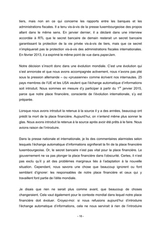 - 18 -
tiers, mais non en ce qui concerne les rapports entre les banques et les
administrations fiscales. Il a tenu vis-à-vis de la presse luxembourgeoise des propos
allant dans le même sens. En janvier dernier, il a déclaré dans une interview
accordée à RTL que le secret bancaire de demain resterait un secret bancaire
garantissant la protection de la vie privée vis-à-vis de tiers, mais que ce secret
n’impliquerait pas la protection vis-à-vis des administrations fiscales internationales.
En février 2013, il a exprimé le même point de vue dans paperJam.
Notre décision s’inscrit donc dans une évolution mondiale. C’est une évolution qui
s’est annoncée et que nous avons accompagnée activement, nous n’avons pas plié
sous la pression allemande – ou «prussienne» comme écrivent nos internautes. 25
pays membres de l’UE et les USA veulent que l’échange automatique d’informations
soit introduit. Nous sommes en mesure d’y participer à partir du 1er
janvier 2015,
parce que notre place financière, consciente de l’évolution internationale, s’y est
préparée.
Lorsque nous avons introduit la retenue à la source il y a des années, beaucoup ont
prédit la mort de la place financière. Aujourd’hui, on n’entend même plus sonner le
glas. Nous avons introduit la retenue à la source après avoir été prêts à le faire. Nous
avions raison de l’introduire.
Dans la presse nationale et internationale, je lis des commentaires alarmistes selon
lesquels l’échange automatique d’informations signifierait la fin de la place financière
luxembourgeoise. Or, le secret bancaire n’est pas vital pour la place financière. Le
gouvernement ne va pas plonger la place financière dans l’obscurité. Certes, il n’est
pas exclu qu’il y ait des problèmes marginaux liés à l’adaptation à la nouvelle
situation. Cependant, nous savons une chose que beaucoup ignorent ou font
semblant d’ignorer: les responsables de notre place financière et ceux qui y
travaillent font partie de l’élite mondiale.
Je disais que rien ne serait plus comme avant, que beaucoup de choses
changeraient. Cela vaut également pour le contexte mondial dans lequel notre place
financière doit évoluer. Croyez-moi: si nous refusions aujourd’hui d’introduire
l’échange automatique d’informations, cela ne nous servirait à rien de l’introduire
 