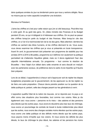 - 19 -
dans quelques années du jour au lendemain parce que nous y serions obligés. Nous
ne misons pas sur notre capacité à empêcher une évolution.
Monsieur le Président,
J’aime les chiffres et c’est pour cette raison que j’en ai cité beaucoup. Peut-être trop
à votre goût. Et au goût des gens. Or, j’étais ministre des Finances et du Budget
pendant 25 ans, ce qui m’obligeait à m’intéresser aux chiffres. On ne peut se passer
des chiffres lorsqu’on parle du budget et des finances. Mais lorsqu’on cite des
chiffres, on a l’air d’un technocrate loin de la vie des gens. Mais attention: derrière les
chiffres se cachent des êtres humains, et les chiffres décrivent la vie. Vous aussi,
vous devez examiner les chiffres que je vous ai présentés en toute transparence.
Avant fin avril, le gouvernement doit présenter son programme de stabilité pour les
années 2014 à 2016 à Bruxelles, programme où il définira non seulement la politique
permettant de d’atteindre l’équilibre global, mais où il devra également fixer des
objectifs intermédiaires annuels. Ce programme – tout comme la réaction de
Bruxelles – fera l’objet d’un débat dans cette enceinte et sera discuté en mai/juin
avec les partenaires sociaux, de préférence dans le cadre d’une tripartite qu’il faudra
bien préparer.
Lors de ce débat, il appartiendra à chacun soit d’approuver soit de rejeter les étapes
budgétaires proposées par le gouvernement, de les approuver ou de les rejeter ou
de faire une autre proposition. Chacun devra prendre position sur la question de la
dette publique et, partant, celle des charges pesant sur les générations à venir.
L’opposition qualifie l’état de la nation de mauvais. Je lui réponds ceci: le pays a en
effet connu des situations plus favorables, tout comme nos voisins. Mais je dis
également ceci: nous avons – personne ne le niera – des salaires et des pensions
plus élevés que les autres pays, nous avons le deuxième plus bas taux de chômage,
nous avons un pourcentage de contrats de travail à durée indéterminée plus élevé
que les autres, nous avons des charges sociales moins élevées que les autres pays,
nous avons une dette publique et des déficits moins élevés que les autres pays,
nous payons moins d’impôts que nos voisins. Si nous avions les déficits les plus
élevés, le taux de chômage le plus élevé, les salaires et les pensions les moins
 