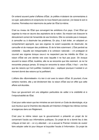 - 2 -
On entend souvent parler d’affaires d’État. Je préfère m’abstenir de commentaires à
ce sujet, spéculations et conjectures ne nous faisant pas avancer, j’en laisse le soin à
d’autres. Permettez-moi néanmoins de parler de l’État lui-même.
C’est au niveau de l’État que convergent les ambitions d’un pays. C’est l’État qui
organise la mise en œuvre des aspirations de la nation. Sa mission est d’assurer le
déroulement correct de l’ensemble de ses fonctions. Elle ne consiste pas à masquer,
à camoufler ou à dissimuler les problèmes. En plus, il doit éviter, en adoptant un
comportement approprié, que ses organes ne soient suspectés de dissimuler, de
camoufler et de masquer des problèmes. Et de le faire sciemment. L’État perdrait sa
crédibilité – laquelle est indispensable à la cohésion nationale – s’il protégeait et
couvrait ses organes lorsque ceux-ci ne respectent pas les intérêts de l’État. La
raison d’État est une denrée rare avec laquelle il ne faut pas jouer. On évoque
souvent la raison d’État, toutefois, elle ne se rencontre que très rarement. Je ne l’ai
rencontrée presque jamais. Et lorsqu’on rencontre la raison d’État, il faut – une fois
que les raisons qui l’ont justifiée n’existent plus – expliquer pourquoi il existait à un
moment donné des raisons qui la justifiaient.
L’affaire dite «Bommeleeër» n’a rien à voir avec la raison d’État. Et pourtant, d’une
certaine manière, elle y est étroitement liée: la raison d’État veut en effet que cette
affaire soit élucidée.
Ceux qui gouvernent ont une obligation particulière de veiller à la crédibilité et à
l’irréprochabilité de l’État.
C’est pour cette raison que les ministres se sont donné un Code de déontologie, et je
suis heureux que la Chambre des députés ait l’intention d’intégrer les mêmes normes
et exigences dans son Règlement.
C’est pour la même raison que le gouvernement a présenté un projet de loi
concernant l’accès aux informations publiques. Ce projet de loi a donné lieu à des
critiques et bien sûr – on s’y attendait – on a accusé le Premier ministre de vouloir
faire adopter cette loi pour bloquer et boycotter l’accès à l’information. Ce projet de
 