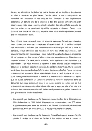 - 20 -
élevés, les allocations familiales les moins élevées et les impôts et les charges
sociales accessoires les plus élevés, j’aurais moins de mal à comprendre les
reproches de l’opposition et les critiques des syndicats et des organisations
patronales. Or, compte tenu de la situation, je dois dire que ces larmoiements qu’on
observe dans notre pays – comme si notre situation était plus difficile que celle de
tous les autres – me paraissent injustifiés, suspects et douteux. Certes, nous
pouvons faire mieux sur beaucoup de plans, mais nous aurions également pu faire
pire sur beaucoup de plans.
Deux choses nous manquent: nous ne sommes pas assez fiers de nos réussites.
Nous n’avons pas assez de courage pour affronter l’avenir. Si on va bien – malgré
des défaillances – il ne faut pas se lamenter ni se suicider par peur de la mort, au
contraire, il faut retrousser ses manches et faire des efforts pour avancer. Non
seulement sur le plan économique – nous n’atteindrons plus les taux de croissance
d’il y a quelques années, ce qui, d’ailleurs, n’est pas une catastrophe. Mais dans nos
rapports mutuels. Ce n’est pas la solidarité, mais l’égoïsme – tant individuel que
corporatiste – qui nous menace. L’égoïsme et cette stupide jalousie corporatiste
détruisent la cohésion sociale et nationale. La solidarité la renforce. Or, la solidarité
vis-à-vis de tous demande plus d’efforts qu’un égoïsme exclusif où l’on se concentre
uniquement sur soi-même. Nous avons besoin d’une société équitable où chacun
porte son regard sur l’autre et où la valeur et le rôle de chacun dépendent du regard
que les autres portent sur lui. Cela nous amènera à faire des économies dans les
domaines qui nous concernent tous et de nous abstenir de celles qui se font
uniquement aux dépens des plus faibles. Ce que je viens de dire n’est pas une
invitation à un romantisme social naïf. Je lance uniquement un appel en faveur d’une
plus grande équité sociale et sociétale.
- Une société plus équitable: ce fut également ma devise lors de la déclaration sur
l’état de la nation de 2011. J’ai dit à l’époque que nous devrions créer 300 postes
supplémentaires pour aider les enfants et les familles connaissant des difficultés
particulières. Nous en avons créé 232 et nous poursuivrons nos efforts.
- Une société plus équitable: ce fut également l’objectif qui nous a amenés l’année
passée à décider de soutenir les familles à bas revenu en leur accordant un
 