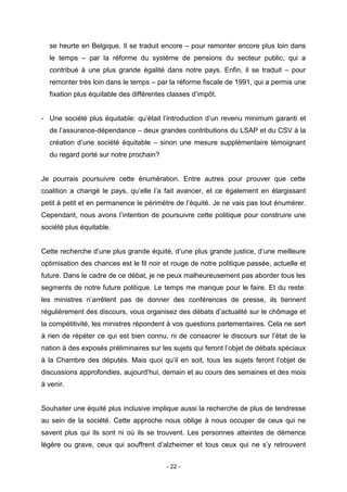 - 22 -
se heurte en Belgique. Il se traduit encore – pour remonter encore plus loin dans
le temps – par la réforme du système de pensions du secteur public, qui a
contribué à une plus grande égalité dans notre pays. Enfin, il se traduit – pour
remonter très loin dans le temps – par la réforme fiscale de 1991, qui a permis une
fixation plus équitable des différentes classes d’impôt.
- Une société plus équitable: qu’était l’introduction d’un revenu minimum garanti et
de l’assurance-dépendance – deux grandes contributions du LSAP et du CSV à la
création d’une société équitable – sinon une mesure supplémentaire témoignant
du regard porté sur notre prochain?
Je pourrais poursuivre cette énumération. Entre autres pour prouver que cette
coalition a changé le pays, qu’elle l’a fait avancer, et ce également en élargissant
petit à petit et en permanence le périmètre de l’équité. Je ne vais pas tout énumérer.
Cependant, nous avons l’intention de poursuivre cette politique pour construire une
société plus équitable.
Cette recherche d’une plus grande équité, d’une plus grande justice, d’une meilleure
optimisation des chances est le fil noir et rouge de notre politique passée, actuelle et
future. Dans le cadre de ce débat, je ne peux malheureusement pas aborder tous les
segments de notre future politique. Le temps me manque pour le faire. Et du reste:
les ministres n’arrêtent pas de donner des conférences de presse, ils tiennent
régulièrement des discours, vous organisez des débats d’actualité sur le chômage et
la compétitivité, les ministres répondent à vos questions parlementaires. Cela ne sert
à rien de répéter ce qui est bien connu, ni de consacrer le discours sur l’état de la
nation à des exposés préliminaires sur les sujets qui feront l’objet de débats spéciaux
à la Chambre des députés. Mais quoi qu’il en soit, tous les sujets feront l’objet de
discussions approfondies, aujourd’hui, demain et au cours des semaines et des mois
à venir.
Souhaiter une équité plus inclusive implique aussi la recherche de plus de tendresse
au sein de la société. Cette approche nous oblige à nous occuper de ceux qui ne
savent plus qui ils sont ni où ils se trouvent. Les personnes atteintes de démence
légère ou grave, ceux qui souffrent d’alzheimer et tous ceux qui ne s’y retrouvent
 