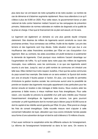 - 23 -
plus dans leur vie ont besoin de notre sympathie et de notre soutien. Le nombre de
cas de démence et d’alzeimer augmente rapidement. Nous nous attendons à ce qu’il
s’élève à plus de 8.000 en 2025. Pour cette raison, le gouvernement lance un plan
national de lutte contre l’alzeimer mettant l’accent sur les campagnes de prévention
primaire, l’élaboration de normes nationales en matière de diagnostic et la qualité de
la prise en charge. Il faut que le financement de ce plan soit assuré, et il le sera.
Le logement est également un domaine où une plus grande équité s’impose
clairement. Des dizaines de milliers de logements seront construits au cours des
prochaines années. Vous connaissez ces chiffres. Inutile de les répéter. Les prix des
terrains et des logements sont trop élevés. Cette situation n’est pas due à une
insuffisance des aides financières accordées par l’État en cas d’acquisition d’un
logement. Bien au contraire, les aides accordées ont plutôt tendance à suralimenter
la demande de logements. C’est pourquoi nous mettrons l’accent davantage sur
l’augmentation de l’offre. Vu qu’il existe dans notre pays des milliers de logements
inoccupés, nous veillerons, avec les communes, à ce que ces logements soient
soumis à une taxe. Jusqu’ici, seul un petit nombre de communes ont introduit une
telle taxe. Elles méritent tout notre respect, toutefois, il faut que les autres communes
du pays suivent leur exemple. Des textes en ce sens existent, le Syvicol doit rendre
son avis et ensuite il faudra passer à l’action. En plus, une nouvelle loi permettra
d’introduire la gestion locative sociale: les communes auront ainsi la possibilité de
prendre en location des logements inoccupés appartenant à des particuliers pour les
donner ensuite en location à des ménages à faible revenu. Nous voulons aider les
personnes à faible revenu à mieux maîtriser leurs frais énergétiques. Pour cette
raison, une nouvelle loi prévoira la possibilité d’un prêt sans intérêts pour financer
l’assainissement énergétique de logements plus anciens. Les gens pourront
contracter un prêt hypothécaire dont le montant peut s’élever jusqu’à 50.000 euros et
dont le capital et les intérêts seront garantis par l’État. En plus, l’État prend en charge
les frais de conseil énergétique. Cette nouvelle mesure vient s’ajouter à celle
concernant l’allocation de loyer, allocation que nous avons introduite l’année passée
sous forme d’une subvention de loyer et dont le coût s’élèvera à 15 millions d’euros.
Il faut aussi renforcer la coopération entre les différents acteurs de l’enseignement.
La réforme de l’enseignement fondamental va dans le bon sens. On reverra la
 