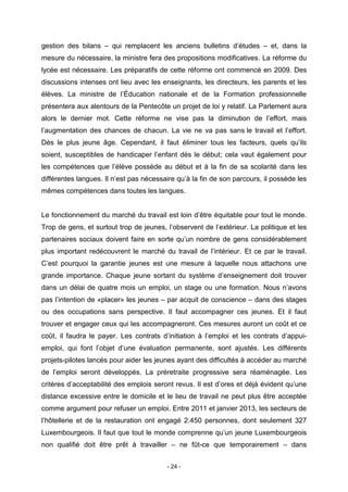 - 24 -
gestion des bilans – qui remplacent les anciens bulletins d’études – et, dans la
mesure du nécessaire, la ministre fera des propositions modificatives. La réforme du
lycée est nécessaire. Les préparatifs de cette réforme ont commencé en 2009. Des
discussions intenses ont lieu avec les enseignants, les directeurs, les parents et les
élèves. La ministre de l’Éducation nationale et de la Formation professionnelle
présentera aux alentours de la Pentecôte un projet de loi y relatif. La Parlement aura
alors le dernier mot. Cette réforme ne vise pas la diminution de l’effort, mais
l’augmentation des chances de chacun. La vie ne va pas sans le travail et l’effort.
Dès le plus jeune âge. Cependant, il faut éliminer tous les facteurs, quels qu’ils
soient, susceptibles de handicaper l’enfant dès le début; cela vaut également pour
les compétences que l’élève possède au début et à la fin de sa scolarité dans les
différentes langues. Il n’est pas nécessaire qu’à la fin de son parcours, il possède les
mêmes compétences dans toutes les langues.
Le fonctionnement du marché du travail est loin d’être équitable pour tout le monde.
Trop de gens, et surtout trop de jeunes, l’observent de l’extérieur. La politique et les
partenaires sociaux doivent faire en sorte qu’un nombre de gens considérablement
plus important redécouvrent le marché du travail de l’intérieur. Et ce par le travail.
C’est pourquoi la garantie jeunes est une mesure à laquelle nous attachons une
grande importance. Chaque jeune sortant du système d’enseignement doit trouver
dans un délai de quatre mois un emploi, un stage ou une formation. Nous n’avons
pas l’intention de «placer» les jeunes – par acquit de conscience – dans des stages
ou des occupations sans perspective. Il faut accompagner ces jeunes. Et il faut
trouver et engager ceux qui les accompagneront. Ces mesures auront un coût et ce
coût, il faudra le payer. Les contrats d’initiation à l’emploi et les contrats d’appui-
emploi, qui font l’objet d’une évaluation permanente, sont ajustés. Les différents
projets-pilotes lancés pour aider les jeunes ayant des difficultés à accéder au marché
de l’emploi seront développés. La préretraite progressive sera réaménagée. Les
critères d’acceptabilité des emplois seront revus. Il est d’ores et déjà évident qu’une
distance excessive entre le domicile et le lieu de travail ne peut plus être acceptée
comme argument pour refuser un emploi. Entre 2011 et janvier 2013, les secteurs de
l’hôtellerie et de la restauration ont engagé 2.450 personnes, dont seulement 327
Luxembourgeois. Il faut que tout le monde comprenne qu’un jeune Luxembourgeois
non qualifié doit être prêt à travailler – ne fût-ce que temporairement – dans
 