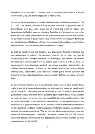 - 25 -
l’hôtellerie ou la restauration. Travailler dans un restaurant ou un hôtel n’a rien de
déshonorant. C’est une activité importante et intéressante.
Sur les six dernières années, le nombre de bénéficiaires du RMG est passé de 8.700
à 11.300. Ces chiffres prouvent que la pauvreté constitue un problème réel au
Luxembourg. C’est pour cette raison que je n’aime pas qu’on se moque des
bénéficiaires du RMG et qu’on les dédaigne. Toutefois, je n’aime pas non plus qu’on
pense les avoir aidés suffisamment en les abandonnant à leur sort et une situation
de pauvreté financée. C’est pourquoi nous avons l’intention de recourir davantage
aux bénéficiaires du RMG pour effectuer des travaux d’utilité publique pour l’État ou
les communes. Le travail est le meilleur remède au chômage.
Le droit du travail ne sera pas flexibilisé. Une plus grande flexibilité n’entraîne pas
automatiquement la création de nouveaux emplois. Je ne veux pas que le
Luxembourg suive l’exemple allemand. En Allemagne, des millions de salariés
travaillent sans qu’ils puissent vivre du salaire qu’ils touchent à la fin du mois. Le
gouvernement luxembourgeois soutient, au niveau européen, l’introduction de
salaires minimums légaux. Le niveau de ces salaires minimums ne peut pas être le
même partout, c’est évident. Mais il est aussi évident que le modèle européen doit
inclure le principe selon lequel chaque pays européen doit fixer un salaire minimum
légal.
Le gouvernement souhaite que les partenaires sociaux fassent deux choses. Nous
voulons que les arrangements européens de lutte contre le stress au travail soient
mis en œuvre au Luxembourg par les partenaires sociaux. Et nous voulons que les
partenaires sociaux entament des négociations pour explorer toutes les possibilités
de mettre en place, en vue de créer des possibilités d’emplois supplémentaires, des
modes d’organisation du temps de travail moins rigides. J’aimerais entre autres qu’on
réfléchisse à la question de savoir s’il est vraiment judicieux de fermer une entreprise
en été, quand les conditions météorologiques permettent de travailler sans problème,
et de se faire payer en partie par l’État les périodes d’interruption du travail dues aux
conditions météorologiques hivernales. Je serais content de voir les acteurs
concernés discuter, dans le cadre d’un débat serein, la question du maintien ou de la
suppression du congé collectif.
 