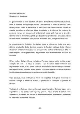 - 26 -
Monsieur le Président,
Mesdames et Messieurs,
Le gouvernement et cette coalition ont réalisé d’importantes réformes structurelles.
Dans le domaine de la politique fiscale. Dans celui de la politique familiale. Dans
l’enseignement. Dans le domaine de la politique sociale: la réforme des caisses de
maladie constitue en effet une étape importante et la réforme du système de
pensions marque un changement fondamental, parce qu’il s’agit de la première
réforme dans ce domaine qui, plutôt que d’ajuster les prestations à la hausse, prévoit
les instruments nécessaires pour pouvoir, le moment venu, corriger son évolution.
Le gouvernement a l’intention de réaliser, outre la réforme du lycée, une autre
réforme structurelle. Cette dernière concerne la fonction publique. Cette réforme
structurelle entraînera beaucoup de changements, parfois fondamentaux. Elle ne
conduira pas à une augmentation à moyen terme de la masse salariale de l’État, au
contraire.
Si l’on veut un État providence équitable, si l’on veut plus de justice sociale, si, par
exemple, on veut – et nous le voulons – que le salaire social minimum soit
régulièrement ajusté, il faut veiller à ce que les conditions nécessaires pour réaliser
ces objectifs soient remplies. Il faut veiller à ce que l’économie fonctionne et génère
les bénéfices nécessaires pour organiser une société équitable.
C’est pourquoi, nous continuons à miser sur l’expertise de la place financière en
l’aidant à élargir, à affiner et, surtout, à promouvoir à l’étranger sa gamme de
produits.
Toutefois, il ne faut pas miser sur la seule place financière. De toute façon, notre
dépendance à ce secteur est déjà trop grande. Nous devons diversifier notre
économie là où il existe des lacunes et la renforcer dans les domaines qui présentent
un potentiel d’amélioration suffisant.
 