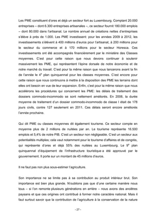 - 27 -
Les PME constituent d’ores et déjà un secteur fort au Luxembourg. Comptant 20.000
entreprises – dont 6.300 entreprises artisanales –, ce secteur fournit 180.000 emplois
– dont 80.000 dans l’artisanat. Le nombre annuel de créations nettes d’entreprises
s’élève à près de 1.000. Les PME investissent: pour les années 2009 à 2012, les
investissements s’élèvent à 400 millions d’euros pour l’artisanat, à 200 millions pour
le secteur du commerce et à 170 millions pour le secteur Horesca. Ces
investissements ont été accompagnés financièrement par le ministère des Classes
moyennes. C’est pour cette raison que nous devons continuer à soutenir
massivement les PME, qui représentent l’épine dorsale de notre économie et de
notre marché du travail. C’est pour la même raison que nous lancerons avant la fin
de l’année le 4e
plan quinquennal pour les classes moyennes. C’est encore pour
cette raison que nous continuons à mettre à la disposition des PME les terrains dont
elles ont besoin en vue de leur expansion. Enfin, c’est pour la même raison que nous
accélérons les procédures qui concernent les PME: les délais de traitement des
dossiers commodo-incommodo se sont nettement améliorés. En 2008, la durée
moyenne de traitement d’un dossier commodo-incommodo de classe I était de 178
jours civils, contre 127 seulement en 2011. Ces délais seront encore améliorés
l’année prochaine.
Qui dit PME ou classes moyennes dit également tourisme. Ce secteur compte en
moyenne plus de 2 millions de nuitées par an. Le tourisme représente 16.500
emplois et 5,4% de notre PIB. C’est un secteur non négligeable. C’est un secteur aux
potentialités multiples; cela vaut notamment pour le tourisme d’affaires et de congrès,
qui représente d’ores et déjà 55% des nuitées au Luxembourg. Le 9e
plan
quinquennal d’équipement de l’infrastructure touristique a été approuvé par le
gouvernement. Il porte sur un montant de 45 millions d’euros.
Il ne faut pas non plus sous-estimer l’agriculture.
Son importance ne se limite pas à sa contribution au produit intérieur brut. Son
importance est bien plus grande. N’oublions pas que d’une certaine manière nous
tous – si l’on remonte plusieurs générations en arrière – nous avons des ancêtres
paysans et que ces origines ont contribué à former notre caractère national. Mais il
faut surtout savoir que la contribution de l’agriculture à la conservation de la nature
 