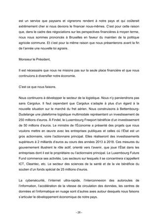 - 28 -
est un service que paysans et vignerons rendent à notre pays et qui coûterait
extrêmement cher si nous devions le financer nous-mêmes. C’est pour cette raison
que, dans le cadre des négociations sur les perspectives financières à moyen terme,
nous nous sommes prononcés à Bruxelles en faveur du maintien de la politique
agricole commune. Et c’est pour la même raison que nous présenterons avant la fin
de l’année une nouvelle loi agraire.
Monsieur le Président,
Il est nécessaire que nous ne misions pas sur la seule place financière et que nous
continuions à diversifier notre économie.
C’est ce que nous faisons.
Nous continuons à développer le secteur de la logistique. Nous n’y parviendrons pas
sans Cargolux. Il faut cependant que Cargolux s’adapte à plus d’un égard à la
nouvelle situation sur le marché du fret aérien. Nous construisons à Bettembourg-
Dudelange une plateforme logistique multimodale représentant un investissement de
250 millions d’euros. À Findel, le Luxembourg Freeport bénéficie d’un investissement
de 50 millions d’euros. Le ministre de l’Économie a présenté des projets que nous
voulons mettre en œuvre avec les entreprises publiques et celles où l’État est un
gros actionnaire, voire l’actionnaire principal. Elles réaliseront des investissements
supérieurs à 2 milliards d’euros au cours des années 2013 à 2018. Ces mesures du
gouvernement illustrent le rôle actif, orienté vers l’avenir, que joue l’État dans les
entreprises dont il est le propriétaire ou l’actionnaire principal. Le Luxembourg Future
Fund commence ses activités. Les secteurs sur lesquels il se concentrera s’appellent
ICT, Cleantec, etc. Le secteur des sciences de la santé et de la vie bénéficie du
soutien d’un fonds spécial de 25 millions d’euros.
La cybersécurité, l’internet ultra-rapide, l’interconnexion des autoroutes de
l’information, l’accélération de la vitesse de circulation des données, les centres de
données et l’informatique en nuage sont d’autres axes autour desquels nous faisons
s’articuler le développement économique de notre pays.
 