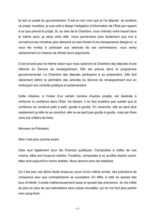 - 3 -
loi est un projet du gouvernement. C’est en son nom que je l’ai déposé. Je soutiens
ce projet, toutefois, je suis prêt à élargir l’obligation d’information de l’État par rapport
à ce que prévoit le projet. Si, au sein de la Chambre, vous orientez votre travail dans
le même sens, je serai votre allié. Vous parviendrez plus facilement que moi à
convaincre les ministres plus réticents du bien-fondé d’une transparence élargie et, si
vous les invitez à participer aux séances de vos commissions, vous serez
certainement en mesure de réfuter leurs arguments.
C’est encore pour la même raison que nous saisirons la Chambre des députés d’une
réforme du Service de renseignement. Elle est prévue dans le programme
gouvernemental. La Chambre des députés participera à sa préparation. Elle doit
clairement définir le périmètre des activités du Service de renseignement tout en
renforçant son contrôle politique et parlementaire.
Cette initiative, à l’instar d’un certain nombre d’autres projets, est destinée à
renforcer la confiance dans l’État. Ce faisant, il ne faut toutefois pas oublier que la
confiance se construit petit à petit, goutte à goutte. En revanche, elle se perd plus
rapidement qu’elle ne se construit, elle ne se perd pas goutte à goutte, mais par litres
voire par milliers de litres.
Monsieur le Président,
Rien n’est plus comme avant.
Cela vaut également pour les finances publiques. Comparées à celles de nos
voisins, elles sont toujours solides. Toutefois, comparées à ce qu’elles étaient avant,
elles sont aujourd’hui moins stables. Nous devons donc les stabiliser.
Ce n’est pas une tâche facile lorsqu’au cours d’une même année, des prévisions de
croissance plus que contradictoires se succèdent. En effet, à côté du spread des
taux d’intérêt, il existe malheureusement aussi le spread des prévisions. Je me méfie
de plus en plus de ces estimations sans cesse nouvelles, qui ne me font plus perdre
mon sang-froid.
 