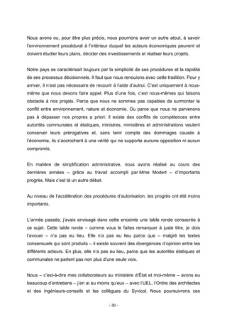 - 30 -
Nous avons ou, pour être plus précis, nous pourrions avoir un autre atout, à savoir
l’environnement procédural à l’intérieur duquel les acteurs économiques peuvent et
doivent étudier leurs plans, décider des investissements et réaliser leurs projets.
Notre pays se caractérisait toujours par la simplicité de ses procédures et la rapidité
de ses processus décisionnels. Il faut que nous renouions avec cette tradition. Pour y
arriver, il n’est pas nécessaire de recourir à l’aide d’autrui. C’est uniquement à nous-
même que nous devons faire appel. Plus d’une fois, c’est nous-mêmes qui faisons
obstacle à nos projets. Parce que nous ne sommes pas capables de surmonter le
conflit entre environnement, nature et économie. Ou parce que nous ne parvenons
pas à dépasser nos propres a priori: il existe des conflits de compétences entre
autorités communales et étatiques, ministres, ministères et administrations veulent
conserver leurs prérogatives et, sans tenir compte des dommages causés à
l’économie, ils s’accrochent à une vérité qui ne supporte aucune opposition ni aucun
compromis.
En matière de simplification administrative, nous avons réalisé au cours des
dernières années – grâce au travail accompli par Mme Modert – d’importants
progrès. Mais c’est là un autre débat.
Au niveau de l’accélération des procédures d’autorisation, les progrès ont été moins
importants.
L’année passée, j’avais envisagé dans cette enceinte une table ronde consacrée à
ce sujet. Cette table ronde – comme vous le faites remarquer à juste titre, je dois
l’avouer – n’a pas eu lieu. Elle n’a pas eu lieu parce que – malgré les textes
consensuels qui sont produits – il existe souvent des divergences d’opinion entre les
différents acteurs. En plus, elle n’a pas eu lieu, parce que les autorités étatiques et
communales ne parlent pas non plus d’une seule voix.
Nous – c’est-à-dire mes collaborateurs au ministère d’État et moi-même – avons eu
beaucoup d’entretiens – j’en ai eu moins qu’eux – avec l’UEL, l’Ordre des architectes
et des ingénieurs-conseils et les collègues du Syvicol. Nous poursuivrons ces
 