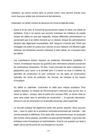 - 31 -
entretiens, qui seront conclus dans un proche avenir; nous devrons ensuite nous
réunir tous pour arrêter des conclusions et des décisions.
Cependant, un certain nombre de décisions ont d’ores et déjà été prises.
- Avant la fin du mois, le Conseil de gouvernement mettra en place une cellule de
facilitation. C’est à ce service que pourront s’adresser les initiateurs de projets
lorsque les délais ne sont pas respectés, lorsque différentes administrations ne
parviennent pas à se mettre d’accord sur un dossier, lorsque les administrations
décident des règlements incompatibles, bref, lorsqu’on n’avance pas. Plutôt que
d’engager une action en justice pour avancer ou pour attaquer une décision jugée
arbitraire, les entreprises peuvent s’adresser à cette cellule, qui s’occupera alors
de l’affaire.
- Les investisseurs doivent disposer de meilleures informations préalables. À
l’avenir, l’investisseur trouvera sur guichet.lu des informations précises concernant
les autorisations nécessaires. En plus, il peut consulter les plans cadastraux sur
geoportail.lu pour savoir si la parcelle dont il a besoin se situe à l’intérieur du
périmètre de construction et pour s’informer sur les types de constructions
autorisés, les zones de protection, les sources, les biotopes et les risques
d’inondation.
On définit un calendrier, c’est-à-dire un délai pour chaque procédure. Pour
certains dossiers, le ministre de l’Environnement n’intervient plus qu’une fois, à
savoir au début – lorsque, dans le cadre d’un nouveau PAG, un terrain situé en
zone verte passe dans le périmètre de construction –, la seconde intervention,
prévue en cas de construction sur la parcelle concernée, étant supprimée.
- La sécurité juridique fait également partie des grands dossiers. Nous pouvons
fixer – dans le cadre de la procédure commodo-incommodo par exemple – des
normes précises et définitives. D’un autre côté, nous pouvons aussi, en proposant
des normes moins précises, permettre une plus grande flexibilité, c’est-à-dire des
entretiens entre l’investisseur et l’administration. C’est là une question qui reste à
régler, parce que les points de vue divergent sur ce point.
 