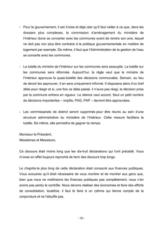 - 32 -
- Pour le gouvernement, il est d’ores et déjà clair qu’il faut veiller à ce que, dans les
dossiers plus complexes, la commission d’aménagement du ministère de
l’Intérieur doive se concerter avec les communes avant de rendre son avis, lequel
ne doit pas non plus être contraire à la politique gouvernementale en matière de
logement par exemple. De même, il faut que l’Administration de la gestion de l’eau
se concerte avec les communes.
- La tutelle du ministre de l’Intérieur sur les communes sera assouplie. La tutelle sur
les communes sera réformée. Aujourd’hui, la règle veut que le ministre de
l’Intérieur approuve la quasi-totalité des décisions communales. Demain, au lieu
de devoir les approuver, il en sera uniquement informé. Il disposera alors d’un bref
délai pour réagir et si, une fois ce délai passé, il n’aura pas réagi, la décision prise
par la commune entrera en vigueur. Le silence vaut accord. Seul un petit nombre
de décisions importantes – impôts, PAG, PAP – devront être approuvées.
- Les commissariats de district seront supprimés pour être réunis au sein d’une
structure administrative du ministère de l’Intérieur. Cette mesure facilitera la
tutelle. De même, elle permettra de gagner du temps.
Monsieur le Président,
Mesdames et Messieurs,
Ce discours était moins long que les dix-huit déclarations qui l’ont précédé. Vous
m’avez en effet toujours reproché de tenir des discours trop longs.
Le chapitre le plus long de cette déclaration était consacré aux finances publiques.
Vous avouerez qu’il était nécessaire de vous montrer et de montrer aux gens que,
bien que nous ne maîtrisions les finances publiques pas complètement, nous n’en
avons pas perdu le contrôle. Nous devons réaliser des économies et faire des efforts
de consolidation, toutefois, il faut le faire à un rythme qui tienne compte de la
conjoncture et ne l’étouffe pas.
 