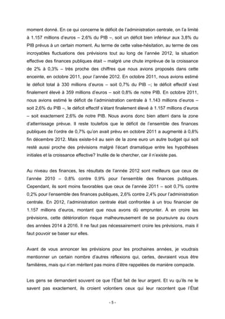 - 5 -
moment donné. En ce qui concerne le déficit de l’administration centrale, on l’a limité
à 1.157 millions d’euros – 2,6% du PIB –, soit un déficit bien inférieur aux 3,8% du
PIB prévus à un certain moment. Au terme de cette valse-hésitation, au terme de ces
incroyables fluctuations des prévisions tout au long de l’année 2012, la situation
effective des finances publiques était – malgré une chute imprévue de la croissance
de 2% à 0,3% – très proche des chiffres que nous avions proposés dans cette
enceinte, en octobre 2011, pour l’année 2012. En octobre 2011, nous avions estimé
le déficit total à 330 millions d’euros – soit 0,7% du PIB –; le déficit effectif s’est
finalement élevé à 359 millions d’euros – soit 0,8% de notre PIB. En octobre 2011,
nous avions estimé le déficit de l’administration centrale à 1.143 millions d’euros –
soit 2,6% du PIB –, le déficit effectif s’étant finalement élevé à 1.157 millions d’euros
– soit exactement 2,6% de notre PIB. Nous avons donc bien atterri dans la zone
d’atterrissage prévue. Il reste toutefois que le déficit de l’ensemble des finances
publiques de l’ordre de 0,7% qu’on avait prévu en octobre 2011 a augmenté à 0,8%
fin décembre 2012. Mais existe-t-il au sein de la zone euro un autre budget qui soit
resté aussi proche des prévisions malgré l’écart dramatique entre les hypothèses
initiales et la croissance effective? Inutile de le chercher, car il n’existe pas.
Au niveau des finances, les résultats de l’année 2012 sont meilleurs que ceux de
l’année 2010 – 0,8% contre 0,9% pour l’ensemble des finances publiques.
Cependant, ils sont moins favorables que ceux de l’année 2011 – soit 0,7% contre
0,2% pour l’ensemble des finances publiques, 2,6% contre 2,4% pour l’administration
centrale. En 2012, l’administration centrale était confrontée à un trou financier de
1.157 millions d’euros, montant que nous avons dû emprunter. À en croire les
prévisions, cette détérioration risque malheureusement de se poursuivre au cours
des années 2014 à 2016. Il ne faut pas nécessairement croire les prévisions, mais il
faut pouvoir se baser sur elles.
Avant de vous annoncer les prévisions pour les prochaines années, je voudrais
mentionner un certain nombre d’autres réflexions qui, certes, devraient vous être
familières, mais qui n’en méritent pas moins d’être rappelées de manière compacte.
Les gens se demandent souvent ce que l’État fait de leur argent. Et vu qu’ils ne le
savent pas exactement, ils croient volontiers ceux qui leur racontent que l’État
 