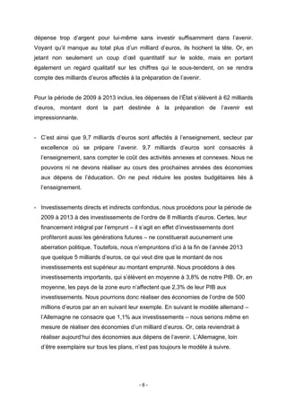 - 6 -
dépense trop d’argent pour lui-même sans investir suffisamment dans l’avenir.
Voyant qu’il manque au total plus d’un milliard d’euros, ils hochent la tête. Or, en
jetant non seulement un coup d’œil quantitatif sur le solde, mais en portant
également un regard qualitatif sur les chiffres qui le sous-tendent, on se rendra
compte des milliards d’euros affectés à la préparation de l’avenir.
Pour la période de 2009 à 2013 inclus, les dépenses de l’État s’élèvent à 62 milliards
d’euros, montant dont la part destinée à la préparation de l’avenir est
impressionnante.
- C’est ainsi que 9,7 milliards d’euros sont affectés à l’enseignement, secteur par
excellence où se prépare l’avenir. 9,7 milliards d’euros sont consacrés à
l’enseignement, sans compter le coût des activités annexes et connexes. Nous ne
pouvons ni ne devons réaliser au cours des prochaines années des économies
aux dépens de l’éducation. On ne peut réduire les postes budgétaires liés à
l’enseignement.
- Investissements directs et indirects confondus, nous procédons pour la période de
2009 à 2013 à des investissements de l’ordre de 8 milliards d’euros. Certes, leur
financement intégral par l’emprunt – il s’agit en effet d’investissements dont
profiteront aussi les générations futures – ne constituerait aucunement une
aberration politique. Toutefois, nous n’empruntons d’ici à la fin de l’année 2013
que quelque 5 milliards d’euros, ce qui veut dire que le montant de nos
investissements est supérieur au montant emprunté. Nous procédons à des
investissements importants, qui s’élèvent en moyenne à 3,8% de notre PIB. Or, en
moyenne, les pays de la zone euro n’affectent que 2,3% de leur PIB aux
investissements. Nous pourrions donc réaliser des économies de l’ordre de 500
millions d’euros par an en suivant leur exemple. En suivant le modèle allemand –
l’Allemagne ne consacre que 1,1% aux investissements – nous serions même en
mesure de réaliser des économies d’un milliard d’euros. Or, cela reviendrait à
réaliser aujourd’hui des économies aux dépens de l’avenir. L’Allemagne, loin
d’être exemplaire sur tous les plans, n’est pas toujours le modèle à suivre.
 