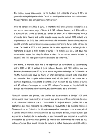 - 7 -
- De même, nous dépensons, via le budget, 5,3 milliards d’euros à titre de
prestations de politique familiale. On dit souvent que les enfants sont notre avenir.
Nous n’hésitons pas à investir dans notre avenir.
- Pour la période de 2009 à 2013, le montant des fonds publics consacrés à la
recherche dans notre pays s’élève à 1.245 millions d’euros, soit 250 millions
d’euros par an. Même au cours de l’année de crise 2010, notre volonté résolue
d’investir dans l’avenir est restée intacte, parce que le budget 2010 prévoit une
augmentation de 21% des crédits destinés à la recherche. Aucun autre pays n’a
décidé une telle augmentation des dépenses de recherche durant cette période de
crise. De 2004 à 2008 – soit pendant la dernière législature – le budget de la
recherche s’élevait à 592 millions d’euros (118 millions par an), soit deux fois
moins qu’au cours des cinq dernières années. La recherche montre la voie de
l’avenir. Il ne faut pas que nous nous écartions de cette voie.
- De même, le montant total mis à la disposition de l’Université du Luxembourg
entre 2009 et 2013 s’élève à 515 millions d’euros, soit 100 millions par an.
Pendant l’année de crise 2010, nous avons augmenté le budget de l’université de
19,1%. Aucun autre pays n’a fourni un effort comparable durant cette crise. Bien
au contraire: les budgets universitaires sont réduits partout. Au cours de la
dernière législature, l’université a bénéficié d’un montant de 202 millions d’euros,
soit 40 millions d’euros par an contre 100 millions d’euros par an depuis 2009. Le
budget de l’université a donc doublé, tout comme celui de la recherche.
Pourquoi rappeler ces postes, ces chiffres qui sous-tendent le budget? Eh bien,
parce que je veux vous montrer, à vous et aux gens, que même en temps de crise,
nous préparons l’avenir et que – contrairement à ce qu’on entend parfois dire – les
économies que nous réalisons ne se font pas à l’aveuglette ni de manière insensée.
Si nous avions eu l’intention de faire des économies insensées, nous aurions réduit
le volume annuel de nos investissements de 500 millions d’euros, nous n’aurions pas
augmenté le budget de la recherche et de l’université par rapport à la période
précédente, ce qui nous aurait permis de réaliser des économies de l’ordre de 190
millions d’euros. Cela aurait permis de réduire le déficit budgétaire de 690 millions
 