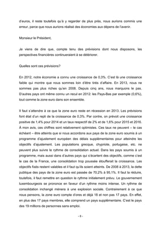 - 8 -
d’euros, il reste toutefois qu’à y regarder de plus près, nous aurions commis une
erreur, parce que nous aurions réalisé des économies aux dépens de l’avenir.
Monsieur le Président,
Je viens de dire que, compte tenu des prévisions dont nous disposons, les
perspectives financières continueraient à se détériorer.
Quelles sont ces prévisions?
En 2012, notre économie a connu une croissance de 0,3%. C’est là une croissance
faible qui montre que nous sommes loin d’être tirés d’affaire. En 2013, nous ne
sommes pas plus riches qu’en 2008. Depuis cinq ans, nous marquons le pas.
D’autres pays ont même connu un recul en 2012: les Pays-Bas par exemple (0,6%),
tout comme la zone euro dans son ensemble.
Il faut s’attendre à ce que la zone euro reste en récession en 2013. Les prévisions
font état d’un repli de la croissance de 0,3%. Par contre, on prévoit une croissance
positive de 1,4% pour 2014 et un taux respectif de 2% et de 1,6% pour 2015 et 2016.
À mon avis, ces chiffres sont relativement optimistes. Ces taux ne peuvent – le cas
échéant – être atteints que si nous accordons aux pays de la zone euro soumis à un
programme d’ajustement européen des délais supplémentaires pour atteindre les
objectifs d’ajustement. Les populations grecque, chypriote, portugaise, etc. ne
peuvent plus suivre le rythme de consolidation actuel. Dans les pays soumis à un
programme, mais aussi dans d’autres pays qui s’écartent des objectifs, comme c’est
le cas de la France, une consolidation trop poussée étoufferait la croissance. Les
objectifs fixés restent valables et il faut qu’ils soient atteints. De 2008 à 2013, la dette
publique des pays de la zone euro est passée de 70,2% à 95,1%. Il faut la réduire,
toutefois, il faut remettre en question le rythme initialement prévu. Le gouvernement
luxembourgeois se prononce en faveur d’un rythme moins intense. Un rythme de
consolidation inchangé mènera à une explosion sociale. Contrairement à ce que
nous pensons, la zone euro compte d’ores et déjà 18 et non pas 17 pays. En effet,
en plus des 17 pays membres, elle comprend un pays supplémentaire. C’est le pays
des 19 millions de personnes sans emploi.
 