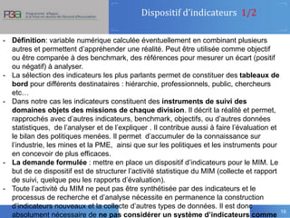 Dispositif d’indicateurs 1/2
19
- Définition: variable numérique calculée éventuellement en combinant plusieurs
autres et permettent d’appréhender une réalité. Peut être utilisée comme objectif
ou être comparée à des benchmark, des références pour mesurer un écart (positif
ou négatif) à analyser.
- La sélection des indicateurs les plus parlants permet de constituer des tableaux de
bord pour différents destinataires : hiérarchie, professionnels, public, chercheurs
etc…
- Dans notre cas les indicateurs constituent des instruments de suivi des
domaines objets des missions de chaque division. Il décrit la réalité et permet,
rapprochés avec d’autres indicateurs, benchmark, objectifs, ou d’autres données
statistiques, de l’analyser et de l’expliquer . Il contribue aussi à faire l’évaluation et
le bilan des politiques menées. Il permet d’accumuler de la connaissance sur
l’industrie, les mines et la PME, ainsi que sur les politiques et les instruments pour
en concevoir de plus efficaces.
- La demande formulée : mettre en place un dispositif d’indicateurs pour le MIM. Le
but de ce dispositif est de structurer l’activité statistique du MIM (collecte et rapport
de suivi, quelque peu les rapports d’évaluation).
- Toute l’activité du MIM ne peut pas être synthétisée par des indicateurs et le
processus de recherche et d’analyse nécessite en permanence la construction
d’indicateurs nouveaux et la collecte d’autres types de données. Il est donc
absolument nécessaire de ne pas considérer un système d’indicateurs comme
 