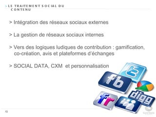 > L E T R A IT E M E N T S O C IA L D U
    C O N TE N U



     > Intégration des réseaux sociaux externes

     > La gestion de réseaux sociaux internes

     > Vers des logiques ludiques de contribution : gamification,
       co-création, avis et plateformes d’échanges

     > SOCIAL DATA, CXM et personnalisation




13
 