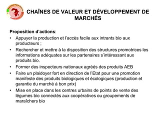 CHAÎNES DE VALEUR ET DÉVELOPPEMENT DE
MARCHÉS
Proposition d’actions:
• Appuyer la production et l’accès facile aux intrants bio aux
producteurs ;
• Rechercher et mettre à la disposition des structures promotrices les
informations adéquates sur les partenaires s’intéressant aux
produits bio.
• Former des inspecteurs nationaux agréés des produits AEB
• Faire un plaidoyer fort en direction de l’Etat pour une promotion
manifeste des produits biologiques et écologiques (production et
garantie du marché à bon prix)
• Mise en place dans les centres urbains de points de vente des
légumes bio connectés aux coopératives ou groupements de
maraîchers bio
 