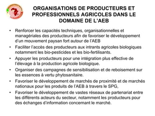 ORGANISATIONS DE PRODUCTEURS ET
PROFESSIONNELS AGRICOLES DANS LE
DOMAINE DE L’AEB
• Renforcer les capacités techniques, organisationnelles et
managériales des producteurs afin de favoriser le développement
d’un mouvement paysan fort autour de l’AEB
• Faciliter l’accès des producteurs aux intrants agricoles biologiques
notamment les bio-pesticides et les bio-fertilisants.
• Appuyer les producteurs pour une intégration plus effective de
l’élevage à la production agricole biologique.
• Organiser des campagnes de sensibilisation et de reboisement sur
les essences à vertu phytosanitaire.
• Favoriser le développement de marchés de proximité et de marchés
nationaux pour les produits de l’AEB à travers le SPG,
• Favoriser le développement de vastes réseaux de partenariat entre
les différents acteurs du secteur, notamment les producteurs pour
des échanges d’information concernant le marché.
 