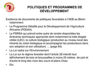 POLITIQUES ET PROGRAMMES DE
DÉVELOPPEMENT
Existence de documents de politiques favorables à l’AEB au Bénin
notamment:
• Le Programme Détaillé pour le Développement de l’Agriculture
Africaine (PDDAA)
• Le PSRSA qui prévoit entre autre de rendre disponibles les
itinéraires techniques appropriés dont notamment la lutte étagée
ciblée (LEC), la culture biologique (production au niveau local des
intrants du coton biologique et accompagner les producteurs dans
son adoption et son utilisation) ... (page 64)
• La Loi cadre sur l'Environnement
• La Loi sur le régime forestier dont l’article 28 interdit tout
défrichement de bois et broussailles à moins 25 mètres de part et
d'autre le long des rives des cours et plans d'eau
• Etc.
 