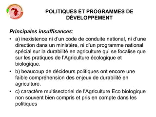POLITIQUES ET PROGRAMMES DE
DÉVELOPPEMENT
Principales insuffisances:
• a) inexistence ni d’un code de conduite national, ni d’une
direction dans un ministère, ni d’un programme national
spécial sur la durabilité en agriculture qui se focalise que
sur les pratiques de l’Agriculture écologique et
biologique.
• b) beaucoup de décideurs politiques ont encore une
faible compréhension des enjeux de durabilité en
agriculture.
• c) caractère multisectoriel de l'Agriculture Eco biologique
non souvent bien compris et pris en compte dans les
politiques
 