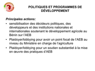 POLITIQUES ET PROGRAMMES DE
DÉVELOPPEMENT
Principales actions:
• sensibilisation des décideurs politiques, des
développeurs et des institutions nationales et
internationales soutenant le développement agricole au
Bénin sur l’AEB
• Plaidoyer/lobbying pour avoir un point focal de l’AEB au
niveau du Ministère en charge de l’agriculture
• Plaidoyer/lobbying pour un soutien substantiel à la mise
en œuvre des pratiques d’AEB
 