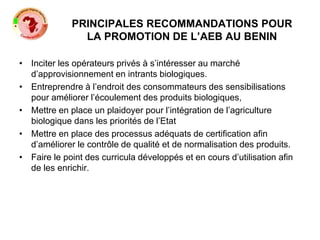 PRINCIPALES RECOMMANDATIONS POUR
LA PROMOTION DE L’AEB AU BENIN
• Inciter les opérateurs privés à s’intéresser au marché
d’approvisionnement en intrants biologiques.
• Entreprendre à l’endroit des consommateurs des sensibilisations
pour améliorer l’écoulement des produits biologiques,
• Mettre en place un plaidoyer pour l’intégration de l’agriculture
biologique dans les priorités de l’Etat
• Mettre en place des processus adéquats de certification afin
d’améliorer le contrôle de qualité et de normalisation des produits.
• Faire le point des curricula développés et en cours d’utilisation afin
de les enrichir.
 