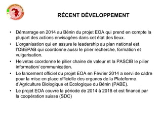RÉCENT DÉVELOPPEMENT
• Démarrage en 2014 au Bénin du projet EOA qui prend en compte la
plupart des actions envisagées dans cet état des lieux.
• L’organisation qui en assure le leadership au plan national est
l’OBEPAB qui coordonne aussi le pilier recherche, formation et
vulgarisation.
• Helvetas coordonne le pilier chaine de valeur et la PASCIB le pilier
information/ communication.
• Le lancement officiel du projet EOA en Février 2014 a servi de cadre
pour la mise en place officielle des organes de la Plateforme
d’Agriculture Biologique et Ecologique du Bénin (PABE).
• Le projet EOA couvre la période de 2014 à 2018 et est financé par
la coopération suisse (SDC)
 