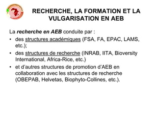 RECHERCHE, LA FORMATION ET LA
VULGARISATION EN AEB
La recherche en AEB conduite par :
• des structures académiques (FSA, FA, EPAC, LAMS,
etc.);
• des structures de recherche (INRAB, IITA, Bioversity
International, Africa-Rice, etc.)
• et d’autres structures de promotion d’AEB en
collaboration avec les structures de recherche
(OBEPAB, Helvetas, Biophyto-Collines, etc.).
 